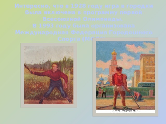 Интересно, что в 1928 году игра в городки была включена в программу первой Всесоюзной Олимпиады.  В 1993 году была организована Международная Федерация Городошного Спорта (МФГС). 