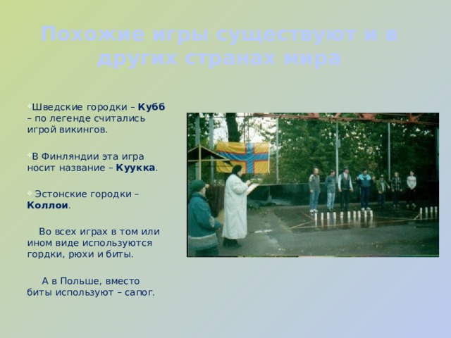 Похожие игры существуют и в других странах мира Шведские городки – Кубб – по легенде считались игрой викингов. В Финляндии эта игра носит название – Куукка .  Эстонские городки – Коллои .  Во всех играх в том или ином виде используются гордки, рюхи и биты.  А в Польше, вместо биты используют – сапог. 