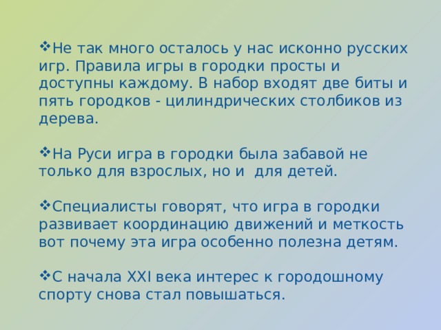 Не так много осталось у нас исконно русских игр. Правила игры в городки просты и доступны каждому. В набор входят две биты и пять городков - цилиндрических столбиков из дерева. На Руси игра в городки была забавой не только для взрослых, но и для детей. Специалисты говорят, что игра в городки развивает координацию движений и меткость вот почему эта игра особенно полезна детям. С начала ХХI века интерес к городошному спорту снова стал повышаться. 