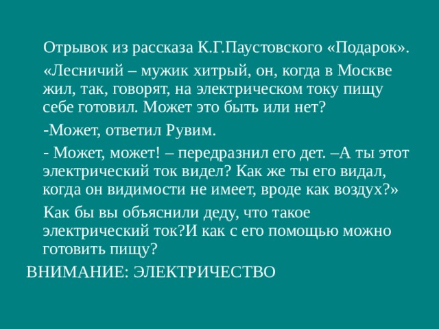  Отрывок из рассказа К.Г.Паустовского «Подарок».  «Лесничий – мужик хитрый, он, когда в Москве жил, так, говорят, на электрическом току пищу себе готовил. Может это быть или нет?  -Может, ответил Рувим.  - Может, может! – передразнил его дет. –А ты этот электрический ток видел? Как же ты его видал, когда он видимости не имеет, вроде как воздух?»  Как бы вы объяснили деду, что такое электрический ток?И как с его помощью можно готовить пищу? ВНИМАНИЕ: ЭЛЕКТРИЧЕСТВО 