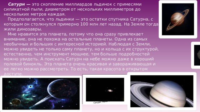 Сатурн через телескоп  Сатурн — это скопление миллиардов льдинок с примесями силикатной пыли, диаметром от нескольких миллиметров до нескольких метров каждая.  Предполагается, что льдинки — это остатки спутника Сатурна, с которым он столкнулся примерно 100 млн лет назад. На Земле тогда жили динозавры.  Мне нравится эта планета, потому что она сразу привлекает внимание, она не похожа на остальные планеты. Одна из самых необычных и больших с интересной историей. Наблюдая с Земли, можно увидеть не только саму планету, но и кольца с их структурой, естественно, чем инструмент мощнее, тем больше подробностей можно увидеть. А поискать Сатурн на небе можно даже в хороший полевой бинокль. Эта планета очень красивая и завораживающая и ее легко можно рассмотреть. То есть, такая красота в открытом доступе.   