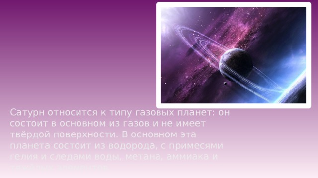 Сатурн относится к типу газовых планет: он состоит в основном из газов и не имеет твёрдой поверхности. В основном эта планета состоит из водорода, с примесями гелия и следами воды, метана, аммиака и тяжёлых элементов. 