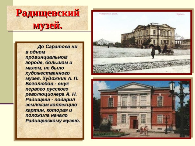 Радищевский музей.   До Саратова ни в одном провинциальном городе, большом и малом, не было художественного музея. Художник А. П. Боголюбов - внук первого русского революционера А. Н. Радищева - подарил землякам коллекцию картин, которая и положила начало Радищевскому музею. 