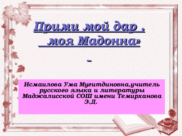 Прими мой дар ,  моя Мадонна»   Исмаилова Ума Мугитдиновна,учитель русского языка и литературы Маджалисской СОШ имени Темирханова Э.Д .  