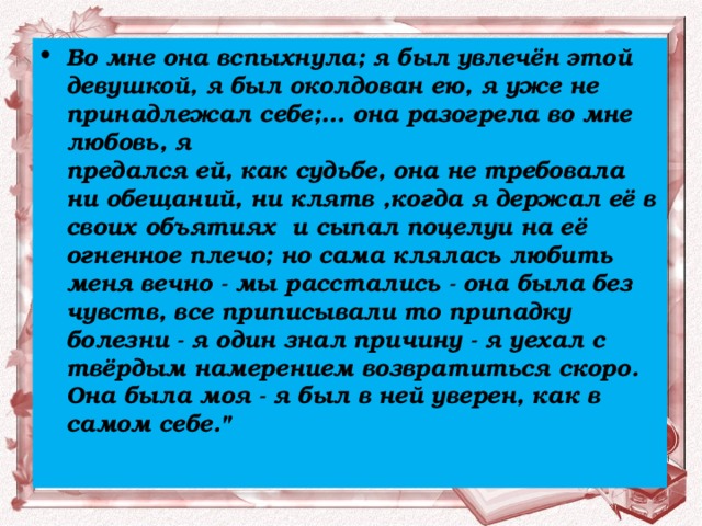 Во мне она вспыхнула; я был увлечён этой девушкой, я был околдован ею, я уже не принадлежал себе;... она разогрела во мне любовь, я  предался ей, как судьбе, она не требовала ни обещаний, ни клятв ,когда я держал её в своих объятиях  и сыпал поцелуи на её огненное плечо; но сама клялась любить меня вечно - мы расстались - она была без чувств, все приписывали то припадку болезни - я один знал причину - я уехал с твёрдым намерением возвратиться скоро. Она была моя - я был в ней уверен, как в самом себе.
