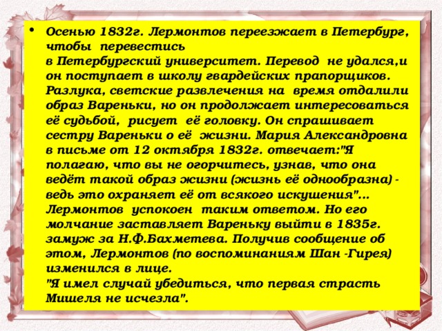 Осенью 1832г. Лермонтов переезжает в Петербург, чтобы  перевестись  в Петербургский университет. Перевод  не удался,и он поступает в школу гвардейских прапорщиков. Разлука, светские развлечения на  время отдалили образ Вареньки, но он продолжает интересоваться  её судьбой,  рисует  её головку. Он спрашивает сестру Вареньки о её  жизни. Мария Александровна в письме от 12 октября 1832г. отвечает: