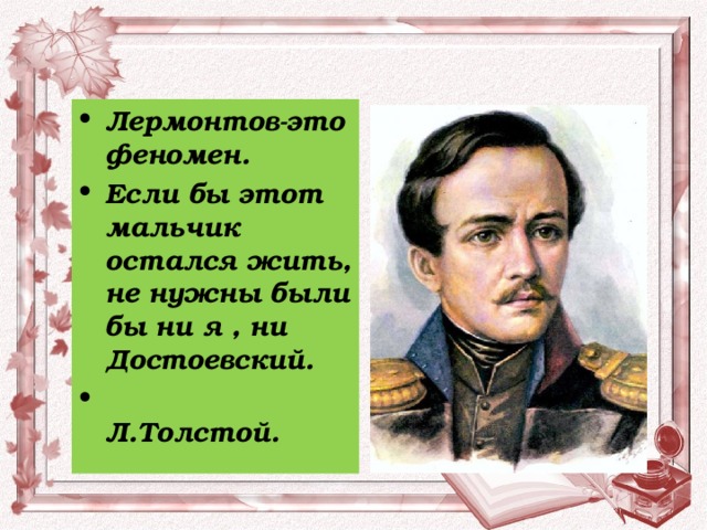 Лермонтов-это феномен. Если бы этот мальчик остался жить, не нужны были бы ни я , ни Достоевский.  Л.Толстой. 