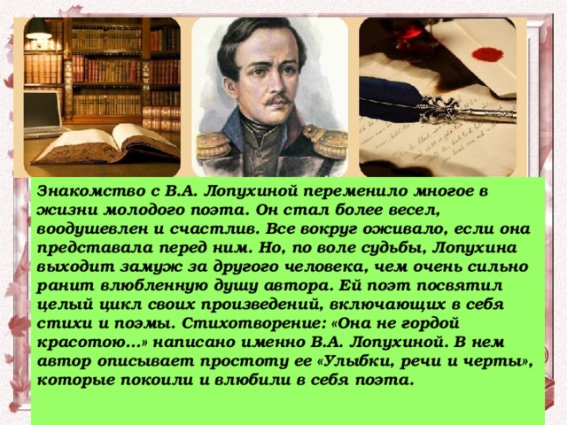 Знакомство с В.А. Лопухиной переменило многое в жизни молодого поэта. Он стал более весел, воодушевлен и счастлив. Все вокруг оживало, если она представала перед ним. Но, по воле судьбы, Лопухина выходит замуж за другого человека, чем очень сильно ранит влюбленную душу автора. Ей поэт посвятил целый цикл своих произведений, включающих в себя стихи и поэмы. Стихотворение: «Она не гордой красотою…» написано именно В.А. Лопухиной. В нем автор описывает простоту ее «Улыбки, речи и черты», которые покоили и влюбили в себя поэта.   