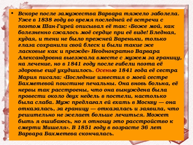 Вскоре после замужества Варвара тяжело заболела. Уже в 1838 году во время последней её встречи с поэтом Шан-Гирей описывал её так: «Боже мой, как болезненно сжалось моё сердце при её виде! Бледная, худая, и тени не было прежней Вареньки, только глаза сохранили свой блеск и были такие же ласковые как и прежде» Неоднократно Варвара Александровна выезжала вместе с мужем за границу, на лечение, но в 1841 году после гибели поэта её здоровье ещё ухудшилось.  Осень ю 1841 года её сестра Мария писала: «Последние известия о моей сестре Бахметевой поистине печальны. Она вновь больна, её нервы так расстроены, что она вынуждена была провести около двух недель в постели, настолько была слаба. Муж предлагал ей ехать в Москву — она отказалась, за границу — отказалась и заявила, что решительно не желает больше лечиться. Может быть я ошибаюсь, но я отношу это расстройство к смерти Мишеля». В 1851 году в возрасте 36 лет Варвара Бахметева скончалась. 