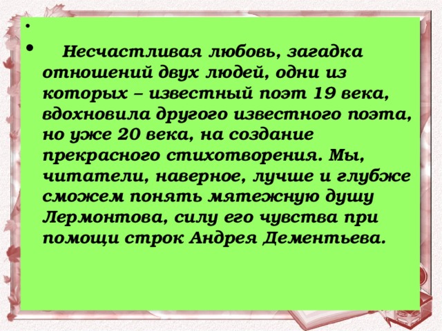   Несчастливая любовь, загадка отношений двух людей, одни из которых – известный поэт 19 века, вдохновила другого известного поэта, но уже 20 века, на создание прекрасного стихотворения. Мы, читатели, наверное, лучше и глубже сможем понять мятежную душу Лермонтова, силу его чувства при помощи строк Андрея Дементьева.  