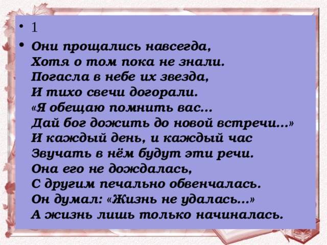 1 Они прощались навсегда,  Хотя о том пока не знали.  Погасла в небе их звезда,  И тихо свечи догорали.  «Я обещаю помнить вас…  Дай бог дожить до новой встречи…»  И каждый день, и каждый час  Звучать в нём будут эти речи.  Она его не дождалась,  С другим печально обвенчалась.  Он думал: «Жизнь не удалась…»  А жизнь лишь только начиналась.  