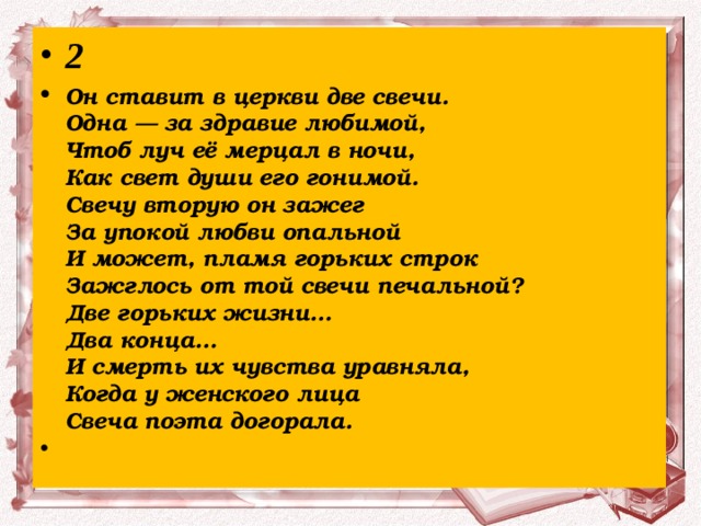 2 Он ставит в церкви две свечи.  Одна — за здравие любимой,  Чтоб луч её мерцал в ночи,  Как свет души его гонимой.  Свечу вторую он зажег  За упокой любви опальной  И может, пламя горьких строк  Зажглось от той свечи печальной?  Две горьких жизни…  Два конца…  И смерть их чувства уравняла,  Когда у женского лица  Свеча поэта догорала.   