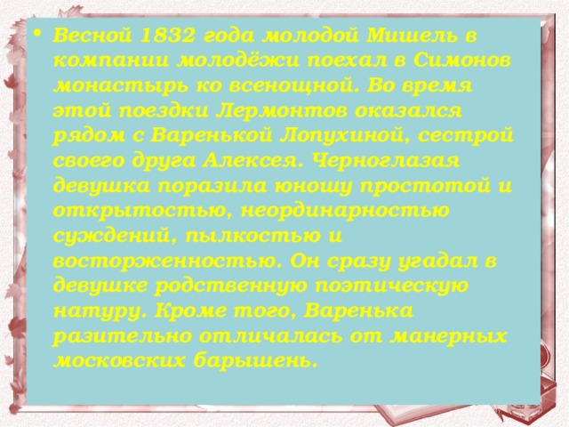 Весной 1832 года молодой Мишель в компании молодёжи поехал в Симонов монастырь ко всенощной. Во время этой поездки Лермонтов оказался рядом с Варенькой Лопухиной, сестрой своего друга Алексея. Черноглазая девушка поразила юношу простотой и открытостью, неординарностью суждений, пылкостью и восторженностью. Он сразу угадал в девушке родственную поэтическую натуру. Кроме того, Варенька разительно отличалась от манерных московских барышень.    