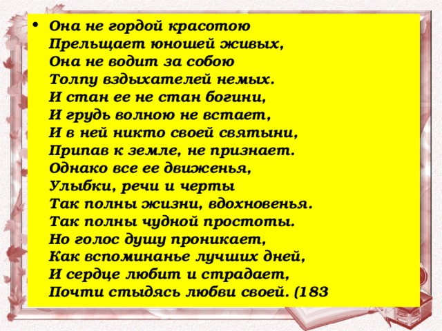 Она не гордой красотою  Прельщает юношей живых,   Она не водит за собою  Толпу вздыхателей немых.   И стан ее не стан богини,   И грудь волною не встает,   И в ней никто своей святыни,   Припав к земле, не признает.   Однако все ее движенья,   Улыбки, речи и черты  Так полны жизни, вдохновенья.   Так полны чудной простоты.   Но голос душу проникает,   Как вспоминанье лучших дней,   И сердце любит и страдает,   Почти стыдясь любви своей. (183 