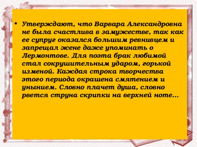 Утверждают, что Варвара Александровна не была счастлива в замужестве, так как ее супруг оказался большим ревнивцем и запрещал жене даже упоминать о Лермонтове. Для поэта брак любимой стал сокрушительным ударом, горькой изменой. Каждая строка творчества этого периода окрашена смятением и унынием. Словно плачет душа, словно рвется струна скрипки на верхней ноте…    