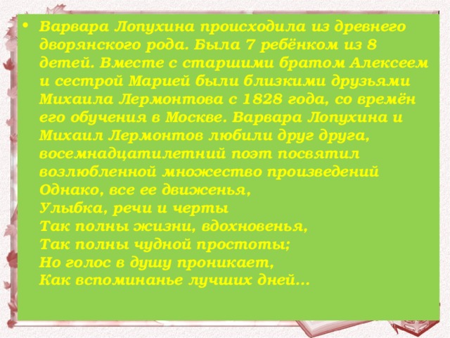 Варвара Лопухина происходила из древнего дворянского рода. Была 7 ребёнком из 8 детей. Вместе с старшими братом Алексеем и сестрой Марией были близкими друзьями Михаила Лермонтова с 1828 года, со времён его обучения в Москве. Варвара Лопухина и Михаил Лермонтов любили друг друга, восемнадцатилетний поэт посвятил возлюбленной множество произведений Однако, все ее движенья,  Улыбка, речи и черты  Так полны жизни, вдохновенья,  Так полны чудной простоты;  Но голос в душу проникает,  Как вспоминанье лучших дней…  
