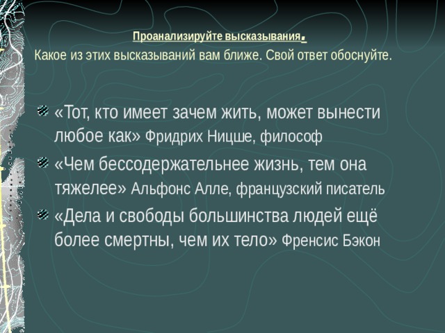  Проанализируйте высказывания .   Какое из этих высказываний вам ближе. Свой ответ обоснуйте. «Тот, кто имеет зачем жить, может вынести любое как» Фридрих Ницше, философ «Чем бессодержательнее жизнь, тем она тяжелее» Альфонс Алле, французский писатель «Дела и свободы большинства людей ещё более смертны, чем их тело» Френсис Бэкон 