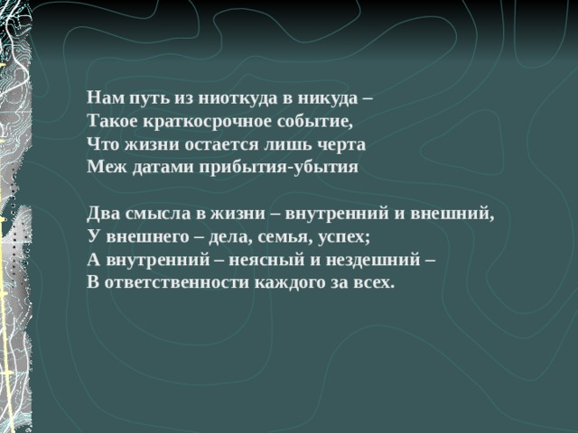 Нам путь из ниоткуда в никуда – Такое краткосрочное событие, Что жизни остается лишь черта Меж датами прибытия-убытия Два смысла в жизни – внутренний и внешний, У внешнего – дела, семья, успех; А внутренний – неясный и нездешний – В ответственности каждого за всех. 