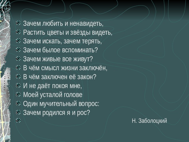 Зачем любить и ненавидеть, Растить цветы и звёзды видеть, Зачем искать, зачем терять, Зачем былое вспоминать? Зачем живые все живут? В чём смысл жизни заключён, В чём заключен её закон? И не даёт покоя мне, Моей усталой голове Один мучительный вопрос: Зачем родился я и рос?  Н. Заболоцкий 