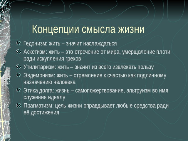  Концепции смысла жизни Гедонизм: жить – значит наслаждаться Аскетизм: жить – это отречение от мира, умерщвление плоти ради искупления грехов Утилитаризм: жить – значит из всего извлекать пользу Эвдемонизм: жить – стремление к счастью как подлинному назначению человека Этика долга: жизнь – самопожертвование, альтруизм во имя служения идеалу Прагматизм: цель жизни оправдывает любые средства ради её достижения  