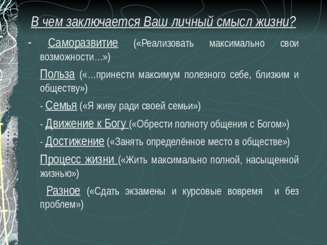 В чем заключается Ваш личный смысл жизни? - Саморазвитие («Реализовать максимально свои возможности…») Польза («…принести максимум полезного себе, близким и обществу») - Семья («Я живу ради своей семьи») - Движение к Богу («Обрести полноту общения с Богом») - Достижение («Занять определённое место в обществе») Процесс жизни («Жить максимально полной, насыщенной жизнью»)  Разное  («Сдать экзамены и курсовые вовремя и без проблем») 