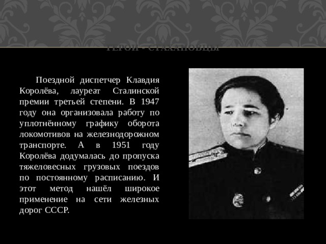 Герои - стахановцы  Поездной диспетчер Клавдия Королёва, лауреат Сталинской премии третьей степени. В 1947 году она организовала работу по уплотнённому графику оборота локомотивов на железнодорожном транспорте. А в 1951 году Королёва додумалась до пропуска тяжеловесных грузовых поездов по постоянному расписанию. И этот метод нашёл широкое применение на сети железных дорог СССР. 