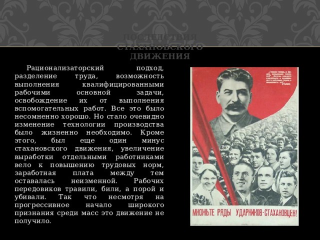 Последствия стахановского движения  Рационализаторский подход, разделение труда, возможность выполнения квалифицированными рабочими основной задачи, освобождение их от выполнения вспомогательных работ. Все это было несомненно хорошо. Но стало очевидно изменение технологии производства было жизненно необходимо. Кроме этого, был еще один минус стахановского движения, увеличение выработки отдельными работниками вело к повышению трудовых норм, заработная плата между тем оставалась неизменной. Рабочих передовиков травили, били, а порой и убивали. Так что несмотря на прогрессивное начало широкого признания среди масс это движение не получило. 
