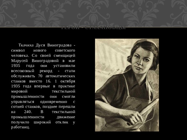 герои - стахановцы  Ткачиха Дуся Виноградова - символ нового советского человека. Со своей сменщицей Марусей Виноградовой в мае 1935 года они установили всесоюзный рекорд - стали обслуживать 70 автоматических станков вместо 16. 1 октября 1935 года впервые в практике мировой текстильной промышленности они смогли управляться одновременно с сотней станков, позднее перешли на 240. В текстильной промышленности движение получило широкий отклик у работниц. 