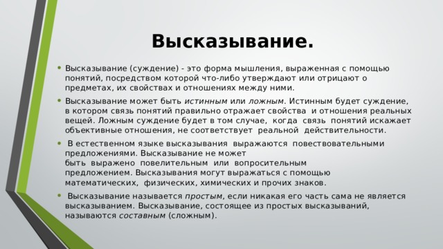 Высказывание.   Высказывание (суждение) - это форма мышления, выраженная с помощью понятий, посредством которой что-либо утверждают или отрицают о предметах, их свойствах и отношениях между ними. Высказывание может быть  истинным  или  ложным . Истинным будет суждение, в котором связь понятий правильно отражает свойства  и отношения реальных вещей. Ложным суждение будет в том случае,  когда  связь  понятий искажает объективные отношения, не соответствует  реальной  действительности.  В естественном языке высказывания  выражаются  повествовательными предложениями. Высказывание не может быть  выражено  повелительным  или  вопросительным предложением. Высказывания могут выражаться с помощью математических,  физических, химических и прочих знаков.  Высказывание называется  простым , если никакая его часть сама не является высказыванием. Высказывание, состоящее из простых высказываний, называются  составным  (сложным). 