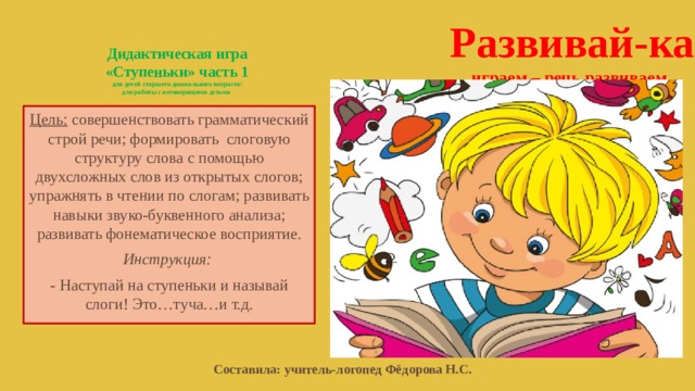 Развивай-ка  играем – речь развиваем Дидактическая игра  «Ступеньки» часть 1  для детей старшего дошкольного возраста/  для работы с неговорящими детьми   Цель: совершенствовать грамматический строй речи; формировать слоговую структуру слова с помощью двухсложных слов из открытых слогов; упражнять в чтении по слогам; развивать навыки звуко-буквенного анализа; развивать фонематическое восприятие. Инструкция: - Наступай на ступеньки и называй слоги! Это…туча…и т.д. Составила: учитель-логопед Фёдорова Н.С. 