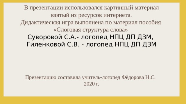 В презентации использовался картинный материал взятый из ресурсов интернета. Дидактическая игра выполнена по материал пособия «Слоговая структура слова» Суворовой С.А.- логопед НПЦ ДП ДЗМ, Гиленковой С.В. - логопед НПЦ ДП ДЗМ  Презентацию составила учитель-логопед Фёдорова Н.С. 2020 г. 