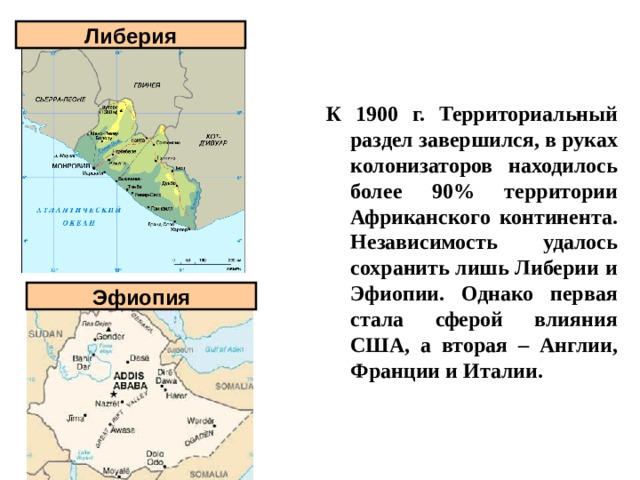 Либерия К 1900 г. Территориальный раздел завершился, в руках колонизаторов находилось более 90% территории Африканского континента. Независимость удалось сохранить лишь Либерии и Эфиопии. Однако первая стала сферой влияния США, а вторая – Англии, Франции и Италии.  Эфиопия 