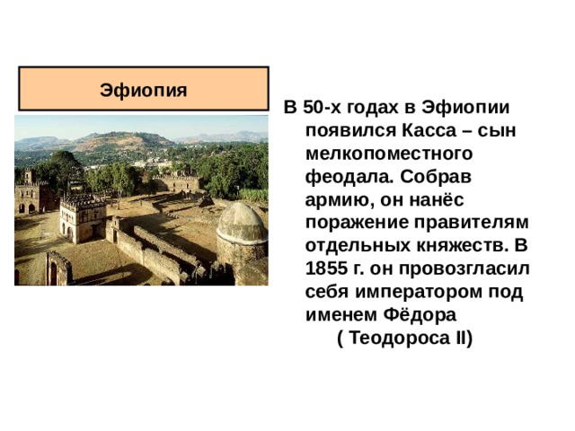 Эфиопия В 50-х годах в Эфиопии появился Касса – сын мелкопоместного феодала. Собрав армию, он нанёс поражение правителям отдельных княжеств. В 1855 г. он провозгласил себя императором под именем Фёдора ( Теодороса II )   