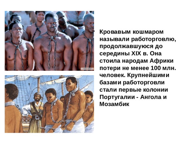 Кровавым кошмаром называли работорговлю, продолжавшуюся до середины XIX в. Она стоила народам Африки потери не менее 100 млн. человек. Крупнейшими базами работорговли стали первые колонии Португалии - Ангола и Мозамбик  