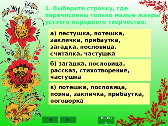1. Выберите строчку, где перечислены только малые жанры устного народного творчества: а) пестушка, потешка, закличка, прибаутка, загадка, пословица, считалка, частушка б) загадка, пословица, рассказ, стихотворение, частушка в) потешка, пословица, поэма, закличка, прибаутка, поговорка выход 