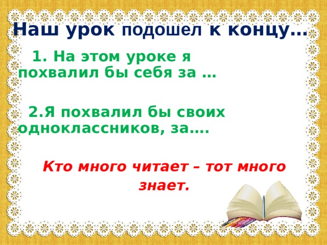 Наш урок подошел к концу…  1. На этом уроке я похвалил бы себя за …   2.Я похвалил бы своих одноклассников, за….        Кто много читает – тот много знает.