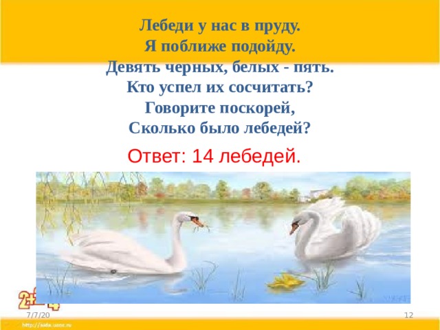 Лебеди у нас в пруду.  Я поближе подойду.  Девять черных, белых - пять.  Кто успел их сосчитать?  Говорите поскорей,  Сколько было лебедей? Ответ: 14 лебедей. 7/7/20  