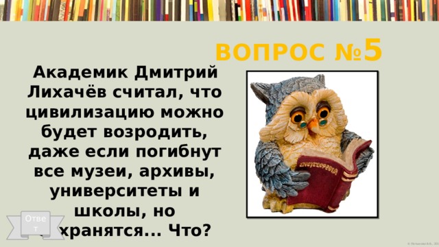 Вопрос № 5 Академик Дмитрий Лихачёв считал, что цивилизацию можно будет возродить, даже если погибнут все музеи, архивы, университеты и школы, но сохранятся... Что?   Ответ 