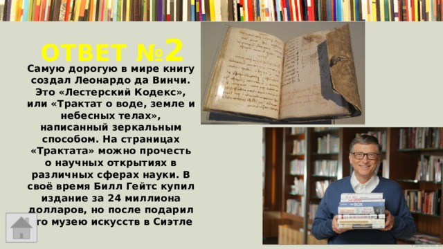 Ответ № 2  Самую дорогую в мире книгу создал Леонардо да Винчи. Это «Лестерский Кодекс», или «Трактат о воде, земле и небесных телах», написанный зеркальным способом. На страницах «Трактата» можно прочесть о научных открытиях в различных сферах науки. В своё время Билл Гейтс купил издание за 24 миллиона долларов, но после подарил его музею искусств в Сиэтле 