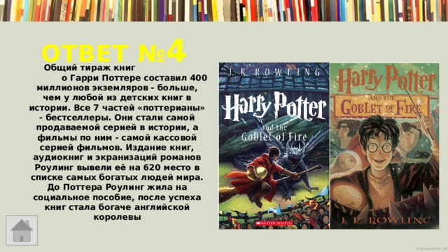 Ответ № 4   Общий тираж книг о Гарри Поттере составил 400 миллионов экземляров - больше, чем у любой из детских книг в истории. Все 7 частей «поттерианы» - бестселлеры. Они стали самой продаваемой серией в истории, а фильмы по ним - самой кассовой серией фильмов. Издание книг, аудиокниг и экранизаций романов Роулинг вывели её на 620 место в списке самых богатых людей мира. До Поттера Роулинг жила на социальное пособие, после успеха книг стала богаче английской королевы  