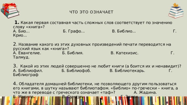  Что это означает   1. Какая первая составная часть сложных слов соответствует по значению слову «книга»?  А. Био...          Б. Графо...                В. Библио... Г. Крио...                            2 . Название какого из этих духовных произведений печати переводится на русский язык как «книга»?  А. Евангелие.            Б. Библия.                    В. Катехизис. Г. Талмуд.                            3.  Какой из этих людей совершенно не любит книги (а боится их и ненавидит)?  А. Библиофил.            Б. Библиофоб.             В. Библиотекарь. Г. Библиограф                       4.  Обладателя домашней библиотеки, не позволяющего другим пользоваться его книгами, в шутку называют библиотафом. «Библио» по-гречески – книга, а что же в переводе с греческого означает «таф»? А. Жадина.         Б. Могила .                       В. Сундук. Г. Замок.                             5.  Как на латинском языке звучит слово «книга»?  А. Кодекс.             Б. Догма.                      В. Конституция.   Г. Документ.                                