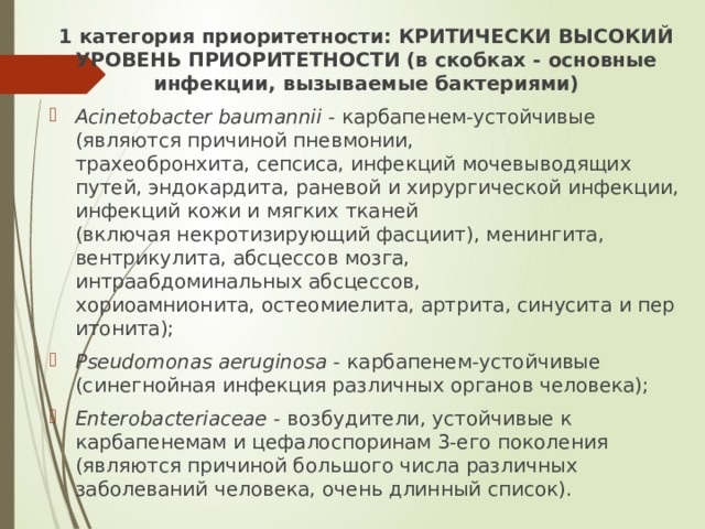 1 категория приоритетности: КРИТИЧЕСКИ ВЫСОКИЙ УРОВЕНЬ ПРИОРИТЕТНОСТИ (в скобках - основные инфекции, вызываемые бактериями) Acinetobacter baumannii -  карбапенем-устойчивые (являются причиной пневмонии, трахеобронхита, сепсиса, инфекций мочевыводящих путей, эндокардита, раневой и хирургической инфекции, инфекций кожи и мягких тканей (включая некротизирующий фасциит), менингита, вентрикулита, абсцессов мозга, интраабдоминальных абсцессов, хориоамнионита, остеомиелита, артрита, синусита и перитонита); Pseudomonas aeruginosa -  карбапенем-устойчивые (синегнойная инфекция различных органов человека); Enterobacteriaceae -  возбудители, устойчивые к карбапенемам и цефалоспоринам 3-его поколения (являются причиной большого числа различных заболеваний человека, очень длинный список). 