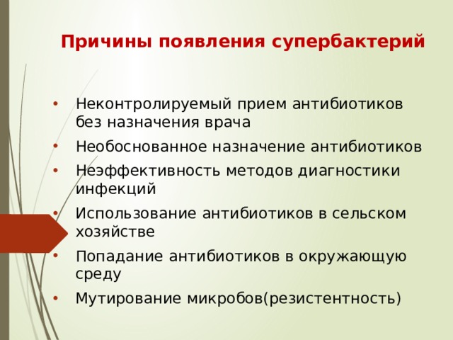 Причины появления супербактерий Неконтролируемый прием антибиотиков без назначения врача Необоснованное назначение антибиотиков Неэффективность методов диагностики инфекций Использование антибиотиков в сельском хозяйстве Попадание антибиотиков в окружающую среду Мутирование микробов(резистентность) 