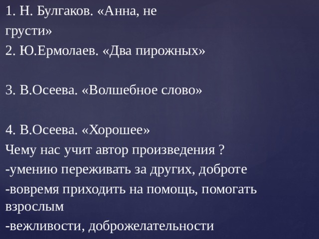 Автор. Название произведения. 1. Н. Булгаков. «Анна, не грусти» 2. Ю.Ермолаев. «Два пирожных» 3. В.Осеева. «Волшебное слово» 4. В.Осеева. «Хорошее» Чему нас учит автор произведения ? -умению переживать за других, доброте -вовремя приходить на помощь, помогать взрослым -вежливости, доброжелательности 