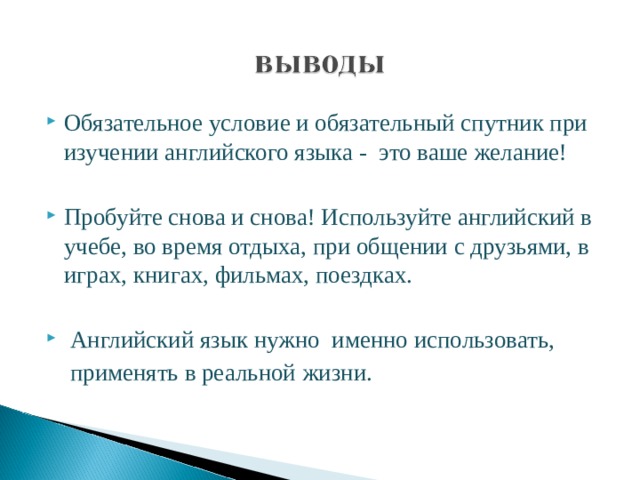 Обязательное условие и обязательный спутник при изучении английского языка - это ваше желание! Пробуйте снова и снова! Используйте английский в учебе, во время отдыха, при общении с друзьями, в играх, книгах, фильмах, поездках.  Английский язык нужно именно использовать,  применять в реальной жизни. 