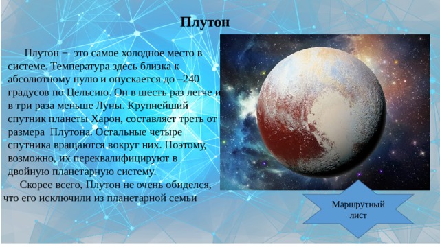 Плутон Плутон − это самое холодное место в системе. Температура здесь близка к абсолютному нулю и опускается до –240 градусов по Цельсию. Он в шесть раз легче и в три раза меньше Луны. Крупнейший спутник планеты Харон, составляет треть от размера Плутона. Остальные четыре спутника вращаются вокруг них. Поэтому, возможно, их переквалифицируют в двойную планетарную систему. Скорее всего, Плутон не очень обиделся, что его исключили из планетарной семьи Маршрутный лист 