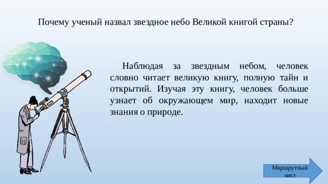 Почему ученый назвал звездное небо Великой книгой страны? Наблюдая за звездным небом, человек словно читает великую книгу, полную тайн и открытий. Изучая эту книгу, человек больше узнает об окружающем мир, находит новые знания о природе. Маршрутный лист 