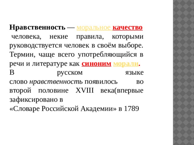 Нравственность  —  моральное качество   человека, некие правила, которыми руководствуется человек в своём выборе. Термин, чаще всего употребляющийся в речи и литературе как  синоним   морали . В русском языке слово  нравственность  появилось во второй половине XVIII века(впервые зафиксировано в «Словаре Российской Академии» в 1789  