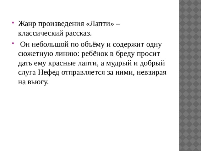 Жанр произведения «Лапти» – классический рассказ.  Он небольшой по объёму и содержит одну сюжетную линию: ребёнок в бреду просит дать ему красные лапти, а мудрый и добрый слуга Нефед отправляется за ними, невзирая на вьюгу. 