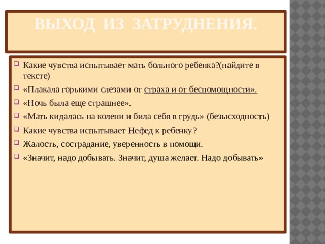 Выход из затруднения.   Какие чувства испытывает мать больного ребенка?(найдите в тексте)  «Плакала горькими слезами от  страха и от беспомощности». «Ночь была еще страшнее». «Мать кидалась на колени и била себя в грудь» (безысходность) Какие чувства испытывает Нефед к ребенку? Жалость, сострадание, уверенность в помощи. «Значит, надо добывать. Значит, душа желает. Надо добывать» 